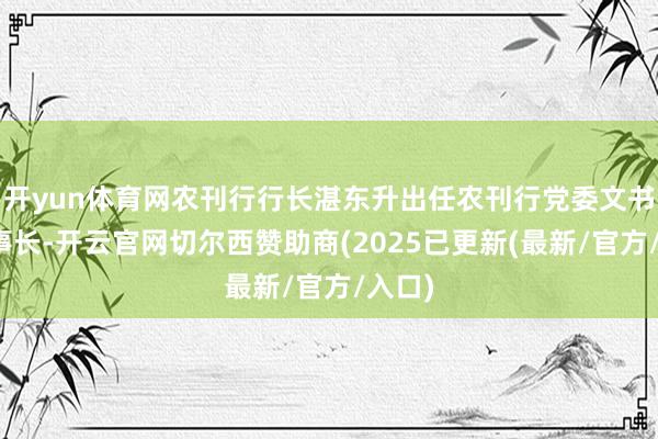开yun体育网农刊行行长湛东升出任农刊行党委文书、董事长-开云官网切尔西赞助商(2025已更新(最新/官方/入口)
