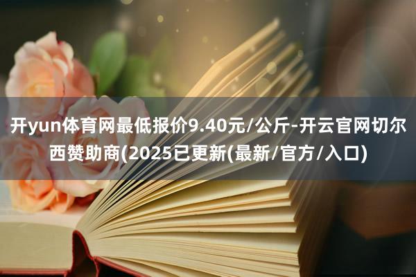 开yun体育网最低报价9.40元/公斤-开云官网切尔西赞助商(2025已更新(最新/官方/入口)