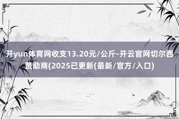 开yun体育网收支13.20元/公斤-开云官网切尔西赞助商(2025已更新(最新/官方/入口)