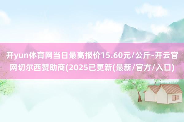 开yun体育网当日最高报价15.60元/公斤-开云官网切尔西赞助商(2025已更新(最新/官方/入口)