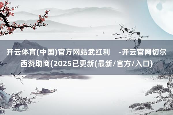 开云体育(中国)官方网站武红利    -开云官网切尔西赞助商(2025已更新(最新/官方/入口)