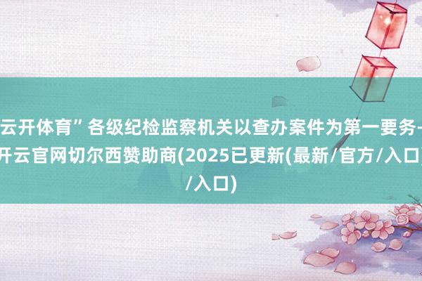 云开体育”各级纪检监察机关以查办案件为第一要务-开云官网切尔西赞助商(2025已更新(最新/官方/入口)