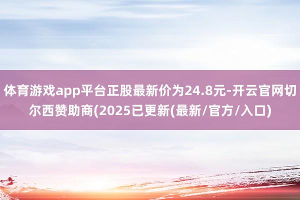体育游戏app平台正股最新价为24.8元-开云官网切尔西赞助商(2025已更新(最新/官方/入口)
