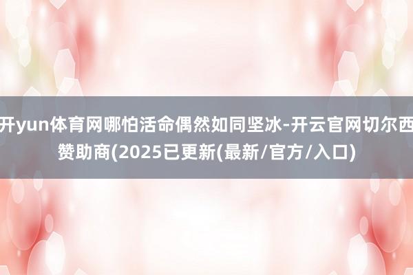 开yun体育网哪怕活命偶然如同坚冰-开云官网切尔西赞助商(2025已更新(最新/官方/入口)