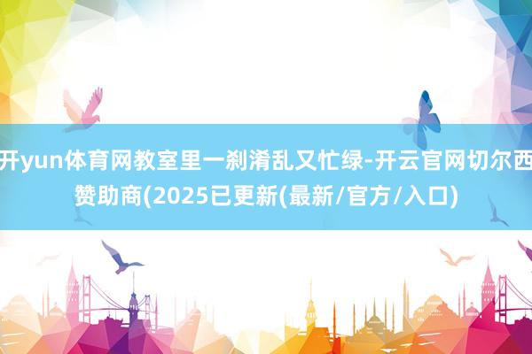 开yun体育网教室里一刹淆乱又忙绿-开云官网切尔西赞助商(2025已更新(最新/官方/入口)