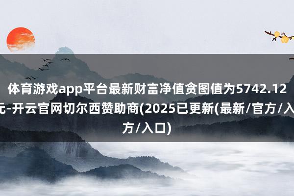 体育游戏app平台最新财富净值贪图值为5742.12万元-开云官网切尔西赞助商(2025已更新(最新/官方/入口)