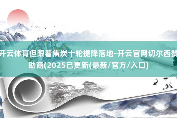 开云体育但跟着焦炭十轮提降落地-开云官网切尔西赞助商(2025已更新(最新/官方/入口)
