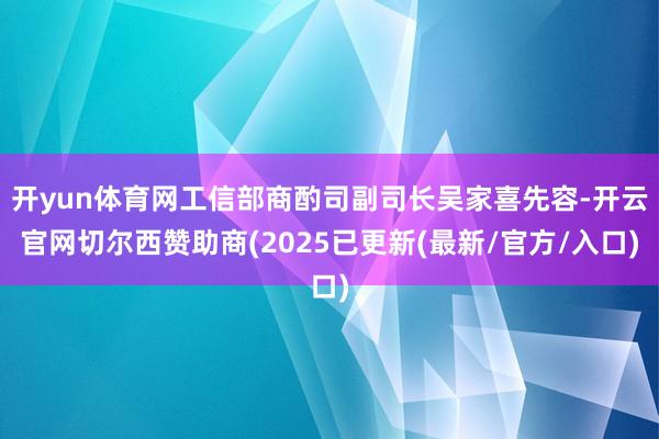 开yun体育网工信部商酌司副司长吴家喜先容-开云官网切尔西赞助商(2025已更新(最新/官方/入口)