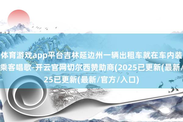 体育游戏app平台吉林延边州一辆出租车就在车内装KTV建树供乘客唱歌-开云官网切尔西赞助商(2025已更新(最新/官方/入口)