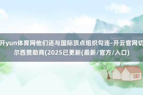 开yun体育网他们还与国际顶点组织勾连-开云官网切尔西赞助商(2025已更新(最新/官方/入口)