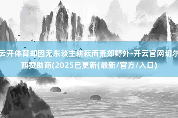 云开体育却因无东谈主耕耘而荒郊野外-开云官网切尔西赞助商(2025已更新(最新/官方/入口)