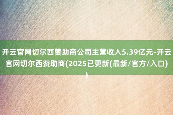 开云官网切尔西赞助商公司主营收入5.39亿元-开云官网切尔西赞助商(2025已更新(最新/官方/入口)