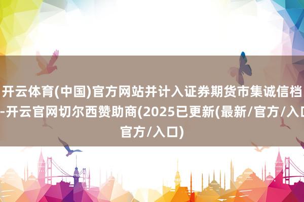开云体育(中国)官方网站并计入证券期货市集诚信档案-开云官网切尔西赞助商(2025已更新(最新/官方/入口)