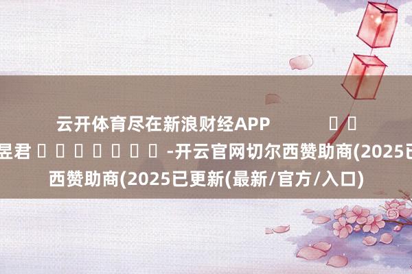 云开体育尽在新浪财经APP            						攀扯剪辑：卢昱君 							-开云官网切尔西赞助商(2025已更新(最新/官方/入口)