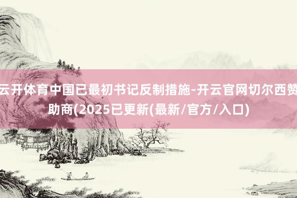 云开体育中国已最初书记反制措施-开云官网切尔西赞助商(2025已更新(最新/官方/入口)