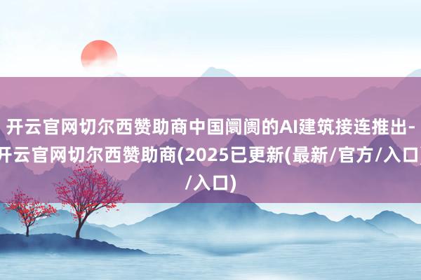 开云官网切尔西赞助商中国阛阓的AI建筑接连推出-开云官网切尔西赞助商(2025已更新(最新/官方/入口)