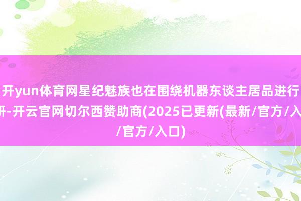 开yun体育网星纪魅族也在围绕机器东谈主居品进行预研-开云官网切尔西赞助商(2025已更新(最新/官方/入口)