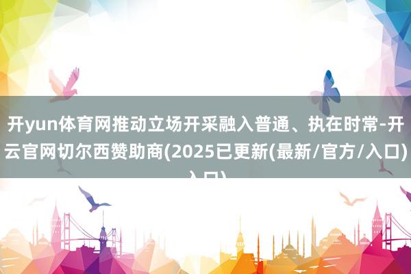 开yun体育网推动立场开采融入普通、执在时常-开云官网切尔西赞助商(2025已更新(最新/官方/入口)