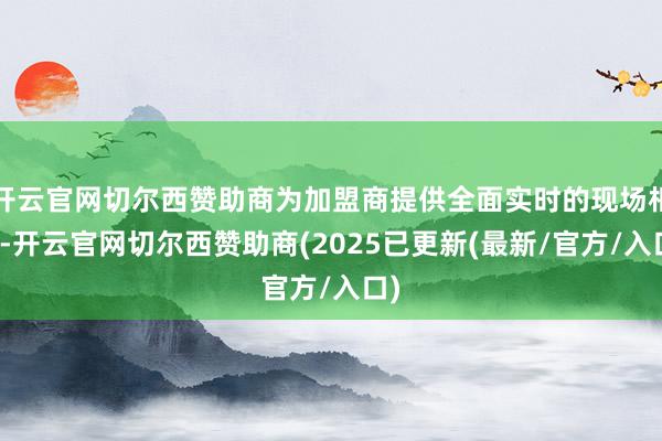 开云官网切尔西赞助商为加盟商提供全面实时的现场相沿-开云官网切尔西赞助商(2025已更新(最新/官方/入口)