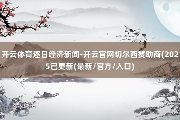 开云体育逐日经济新闻-开云官网切尔西赞助商(2025已更新(最新/官方/入口)