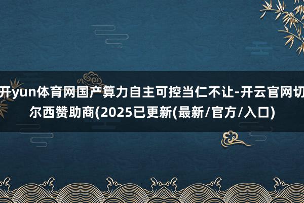 开yun体育网国产算力自主可控当仁不让-开云官网切尔西赞助商(2025已更新(最新/官方/入口)