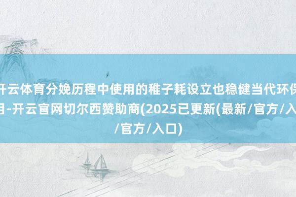 开云体育分娩历程中使用的稚子耗设立也稳健当代环保条目-开云官网切尔西赞助商(2025已更新(最新/官方/入口)