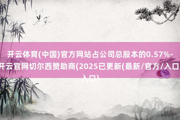 开云体育(中国)官方网站占公司总股本的0.57%-开云官网切尔西赞助商(2025已更新(最新/官方/入口)