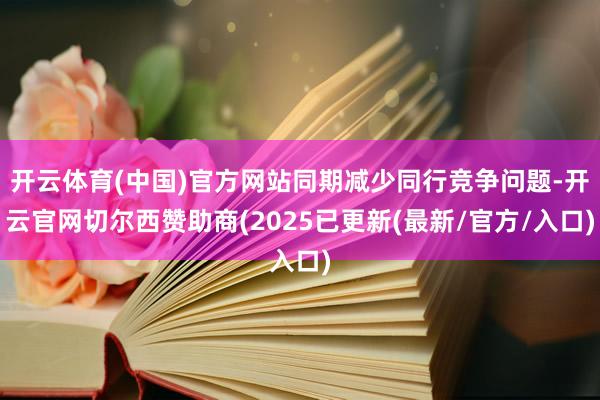 开云体育(中国)官方网站同期减少同行竞争问题-开云官网切尔西赞助商(2025已更新(最新/官方/入口)