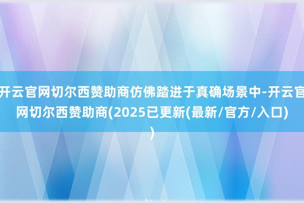 开云官网切尔西赞助商仿佛踏进于真确场景中-开云官网切尔西赞助商(2025已更新(最新/官方/入口)