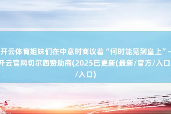 开云体育姐妹们在中意时商议着“何时能见到皇上”-开云官网切尔西赞助商(2025已更新(最新/官方/入口)
