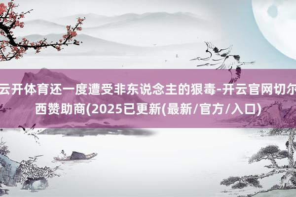 云开体育还一度遭受非东说念主的狠毒-开云官网切尔西赞助商(2025已更新(最新/官方/入口)