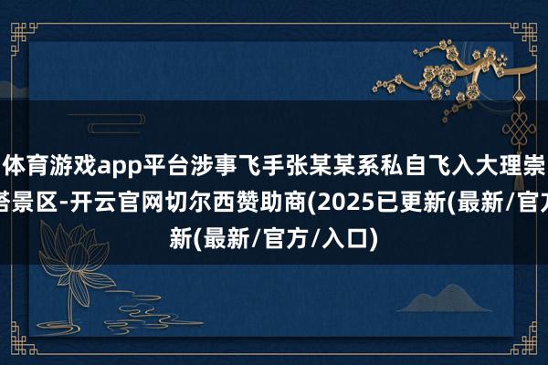 体育游戏app平台涉事飞手张某某系私自飞入大理崇圣寺三塔景区-开云官网切尔西赞助商(2025已更新(最新/官方/入口)