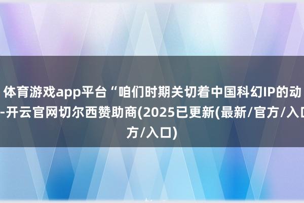体育游戏app平台“咱们时期关切着中国科幻IP的动向-开云官网切尔西赞助商(2025已更新(最新/官方/入口)