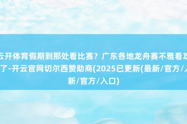 云开体育假期到那处看比赛？广东各地龙舟赛不雅看攻略来了-开云官网切尔西赞助商(2025已更新(最新/官方/入口)