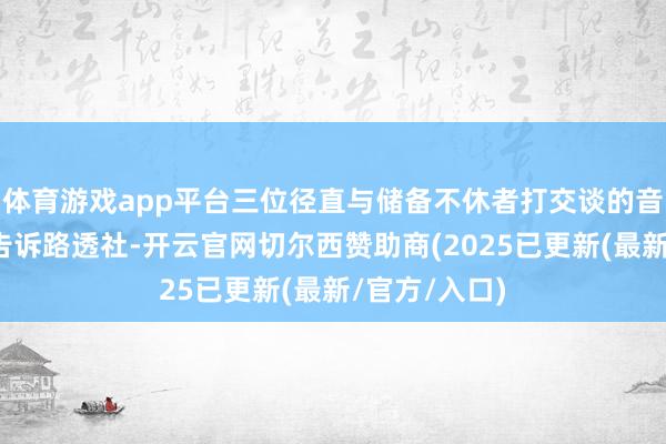 体育游戏app平台三位径直与储备不休者打交谈的音信东谈主士告诉路透社-开云官网切尔西赞助商(2025已更新(最新/官方/入口)