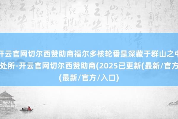 开云官网切尔西赞助商福尔多核轮番是深藏于群山之中的微妙处所-开云官网切尔西赞助商(2025已更新(最新/官方/入口)