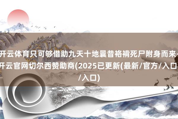 开云体育只可够借助九天十地曩昔袼褙死尸附身而来-开云官网切尔西赞助商(2025已更新(最新/官方/入口)