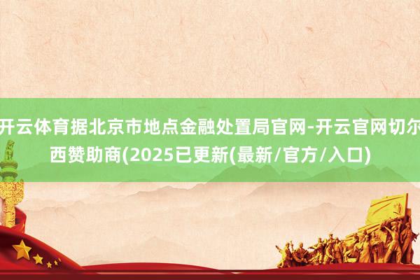 开云体育据北京市地点金融处置局官网-开云官网切尔西赞助商(2025已更新(最新/官方/入口)