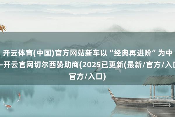 开云体育(中国)官方网站新车以“经典再进阶”为中枢-开云官网切尔西赞助商(2025已更新(最新/官方/入口)