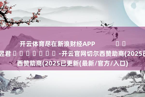 开云体育尽在新浪财经APP            						牵累裁剪：卢昱君 							-开云官网切尔西赞助商(2025已更新(最新/官方/入口)