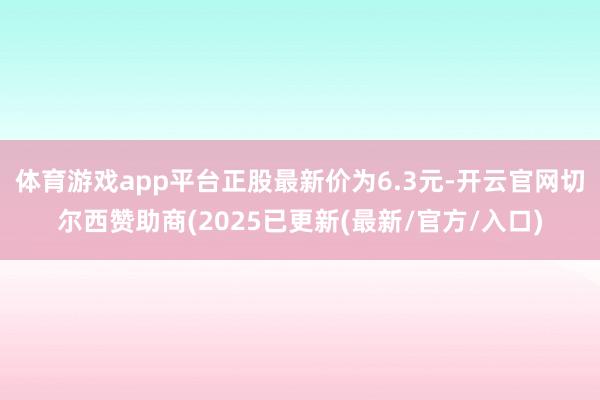 体育游戏app平台正股最新价为6.3元-开云官网切尔西赞助商(2025已更新(最新/官方/入口)