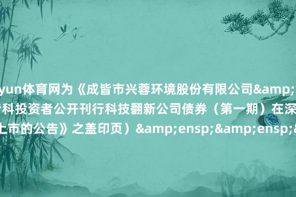 开yun体育网为《成皆市兴蓉环境股份有限公司&ensp;2025&ensp;年面向专科投资者公开刊行科技翻新公司债券（第一期）在深圳证券来去所上市的公告》之盖印页）&ensp;&ensp;&ensp;&ensp;&ensp;&ensp;&ensp;&ensp;&ensp;&ensp;&ensp;&ensp;&ensp;&ensp;&ensp;刊行东谈主（公章）：成皆市兴蓉环境股份有限公司&ensp