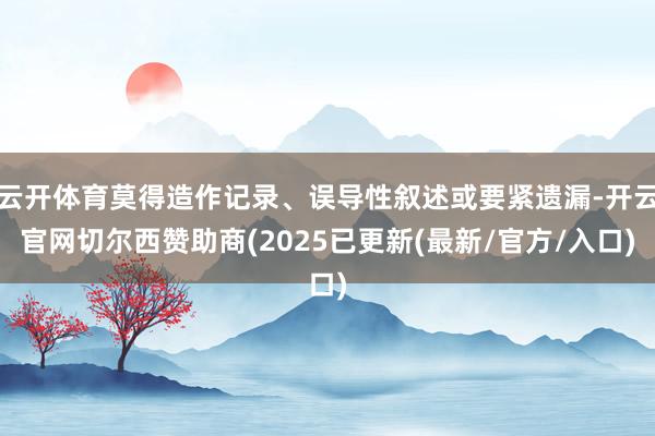 云开体育莫得造作记录、误导性叙述或要紧遗漏-开云官网切尔西赞助商(2025已更新(最新/官方/入口)