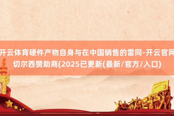 开云体育硬件产物自身与在中国销售的雷同-开云官网切尔西赞助商(2025已更新(最新/官方/入口)
