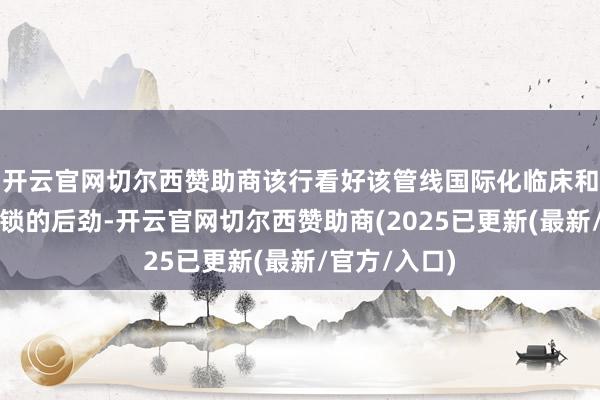 开云官网切尔西赞助商该行看好该管线国际化临床和营业价值解锁的后劲-开云官网切尔西赞助商(2025已更新(最新/官方/入口)