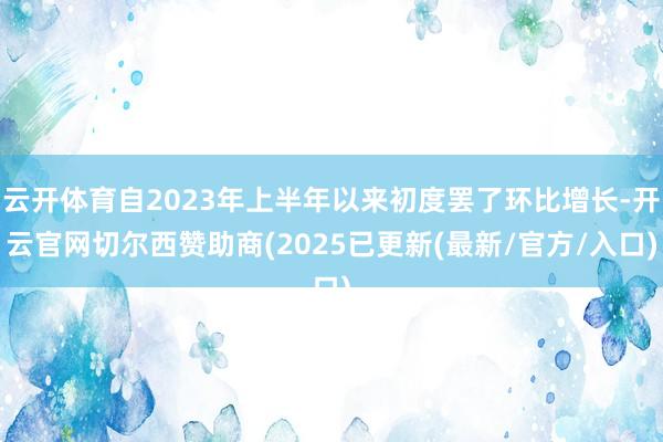 云开体育自2023年上半年以来初度罢了环比增长-开云官网切尔西赞助商(2025已更新(最新/官方/入口)