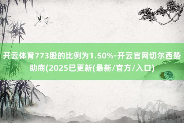 开云体育773股的比例为1.50%-开云官网切尔西赞助商(2025已更新(最新/官方/入口)