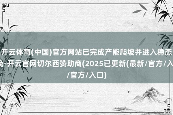 开云体育(中国)官方网站已完成产能爬坡并进入稳态分娩-开云官网切尔西赞助商(2025已更新(最新/官方/入口)