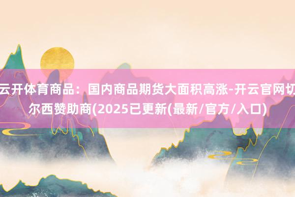 云开体育商品：国内商品期货大面积高涨-开云官网切尔西赞助商(2025已更新(最新/官方/入口)
