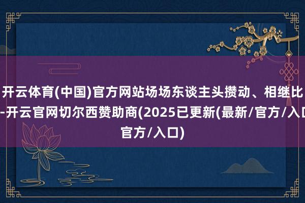 开云体育(中国)官方网站场场东谈主头攒动、相继比肩-开云官网切尔西赞助商(2025已更新(最新/官方/入口)